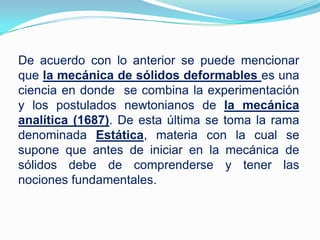 De acuerdo con lo anterior se puede mencionar que la mecánica de sólidos deformables es una ciencia en donde  se combina la experimentación y los postulados newtonianos de la mecánica analítica (1687). De esta última se toma la rama denominada Estática, materia con la cual se supone que antes de iniciar en la mecánica de sólidos debe de comprenderse y tener las nociones fundamentales.