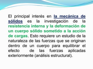 El principal interés en la mecánica de sólidos es la investigación de la resistencia interna y la deformación de un cuerpo sólido sometido a la acción de cargas. Esto requiere un estudio de la naturaleza de las fuerzas que se originan dentro de un cuerpo para equilibrar el efecto  de las fuerzas aplicadas exteriormente (análisis estructural).