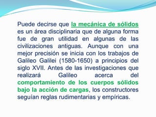 Puede decirse que la mecánica de sólidos es un área disciplinaria que de alguna forma fue de gran utilidad en algunas de las civilizaciones antiguas. Aunque con una mejor precisión se inicia con los trabajos de Galileo Galilei (1580-1650) a principios del siglo XVII. Antes de las investigaciones que realizará Galileo acerca del comportamiento de los cuerpos sólidos bajo la acción de cargas, los constructores seguían reglas rudimentarias y empíricas. 