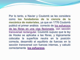 Por lo tanto, a Naviery Coulomb se les considera como los fundadores de la ciencia de la mecánica de materiales, ya que en 1776 Coulomb publicó el primer análisis  correcto de los esfuerzos de las fibras en una viga flexionada, con sección transversal rectangular. Coulomb supuso que la ley de Hooke se aplicaba a las fibras, y lógicamente colocaba la superficie neutra en la posición correcta, desarrolló el equilibrio de fuerzas en la sección transversal con fuerzas internas, y calculó correctamente  los esfuerzos.
