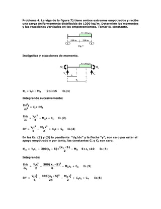 Problema 4. La viga de la figura 7) tiene ambos extremos empotrados y recibe
una carga uniformemente distribuida de 1200 kg/m. Determine los momentos
y las reacciones verticales en los empotramientos. Tomar EI constante.

                                                                    W = 300 kg/m



                                                    5.00 m            5.00 m
                                                A                                  B
                                                                 Fig. 7



Incógnitas y ecuaciones de momento.

                                                                    W = 300 kg/m

                                     MA                                                     MB

                                          VA                                           VB
                                                    x

                                                            X1




M x = VA x - MA         0 ≤ x ≤5        Ec. (1 )

Integrando sucesivamente:

EI d2 y
          = VA x - MA
 dx2

EI dy   V x2
      = A    − MA x + C1           Ec. ( 2 ).
 dx      2

          VA x3  M x2
EI Y =          − A   + C1x + C2                Ec. ( 3 )
           6      2

En las Ec. (2) y (3) la pendiente “dy/dx” y la flecha “y”, son cero por estar el
apoyo empotrado y por tanto, las constantes C1 y C2 son cero.

                                    (x1 - 5 )
M x1 = VA x1 − 300 ( x1 − 5 ) •               − MA                  5 ≤ x1 ≤ 10                  Ec. ( 4 )
                                       2

Integrando:

EI dy   V x2  300 ( x1 - 5 )3
      = A 1 −                 − MA x1 + C3                                Ec. ( 5 )
dx1      2          6

               3
           VA x1   300 ( x1 - 5 )4  M x2
EI Y =           −                 − A 1 + C3 x1 + C4                                   Ec. ( 6 )
            6           24           2
 