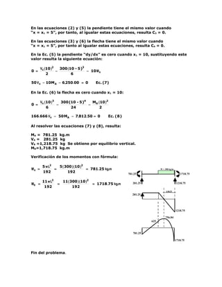 En las ecuaciones (2) y (5) la pendiente tiene el mismo valor cuando
“x = x1 = 5”, por tanto, al igualar estas ecuaciones, resulta C3 = 0.

En las ecuaciones (3) y (6) la flecha tiene el mismo valor cuando
“x = x1 = 5”, por tanto al igualar estas ecuaciones, resulta C4 = 0.

En la Ec. (5) la pendiente “dy/dx” es cero cuando x1 = 10, sustituyendo este
valor resulta la siguiente ecuación:

       VA ( 10 )2   300 ( 10 - 5 )3
0 =               −                 − 10 M A
            2              6

50 V A − 10M A − 6,250.00 = 0                Ec. (7)

En la Ec. (6) la flecha es cero cuando x1 = 10:

       VA ( 10 )3   300 (10 - 5 )4   MA ( 10 )2
0 =               −                −
            6            24              2

166 .666 VA − 50 MA − 7,812.50 = 0                 Ec. ( 8 )

Al resolver las ecuaciones (7) y (8), resulta:

MA = 781.25           kg.m
VA = 281.25           kg
VB =1,218.75          kg Se obtiene por equilibrio vertical.
MB=1,718.75           kg.m

Verificación de los momentos con fórmula:

        5 w L2   5 ( 300 ) (10 )2
MA =           =                  = 781.25 kg.m                                  W = 300 kg/m
        192           192
                                                               781.25                              1718.75

        11 w L2        11 ( 300 ) ( 10 )2
MB =              =                         = 1718.75 kg.m        281.25                        1218.75
         192                 192
                                                                                      4.0625
                                                                  281.25




                                                                                                1218.75

                                                                                     756.84
                                                                           625



                                                                  781.25

                                                                                                1718.75



Fin del problema.
 