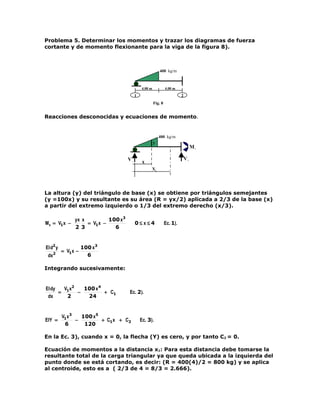 Problema 5. Determinar los momentos y trazar los diagramas de fuerza
cortante y de momento flexionante para la viga de la figura 8).



                                                            400 kg/m


                                      ●       4.00 m            4.00 m
                                          1                               2
                                                       Fig. 8


Reacciones desconocidas y ecuaciones de momento.


                                                            400 kg/m
                                                       y

                                      ●                                            M2

                                     V1                                       V2
                                               x
                                                       X1




La altura (y) del triángulo de base (x) se obtiene por triángulos semejantes
(y =100x) y su resultante es su área (R = yx/2) aplicada a 2/3 de la base (x)
a partir del extremo izquierdo o 1/3 del extremo derecho (x/3).

               yx x         100 x3
M x = V1x −         = V1x −               0≤ x≤4                Ec. 1).
               2 3            6


EI d2 y             100 x3
      2
          = V1x −
 dx                   6

Integrando sucesivamente:


EI dy   V x2   100 x 4
      = 1    −         + C1          Ec. 2).
 dx      2      24


          V1x3   100 x5
EIY =          −        + C1x + C2            Ec. 3).
           6      120

En la Ec. 3), cuando x = 0, la flecha (Y) es cero, y por tanto C2 = 0.

Ecuación de momentos a la distancia x1: Para esta distancia debe tomarse la
resultante total de la carga triangular ya que queda ubicada a la izquierda del
punto donde se está cortando, es decir: (R = 400(4)/2 = 800 kg) y se aplica
al centroide, esto es a ( 2/3 de 4 = 8/3 = 2.666).
 