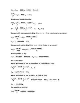 Mx 1 = V1 x 1 − 800 ( x 1 − 2.666 )        4≤ x≤8

EI d2 y
          = V1 x 1 − 800 ( x 1 − 2.666 )
 dx 2

Integrando sucesivamente:

           2
EI dy V1 x 1   800 ( x 1 − 2.666 ) 2
     =       −                       + C3           Ec. 4).
 dx    2                 2

               3
          V1 x 1   800 ( x 1 − 2.666 ) 3
EI Y =           −                       + C3 x + C4    Ec.5)
            6                6

Comparando las ecuaciones 2) y 4) en x = x1 = 4, la pendiente es la misma:

         100 (4) 4        800 ( 4 − 2.666 ) 2
C1 −               = C3 −
           24                      2

C1 = C 3 + 355.555           Ec.6).

Comparando las Ec. 3) y 5) en x=x1 = 4, la flecha es la misma:

          100 (4) 5                800 ( 4 − 2.666 ) 3
4 C1 −              = 4C 3 + C 4 −
            120                             6

Sustituyendo Ec. 6):

4 ( C 3 + 355.555 ) − 853.333 = C 3 + C 4 − 316.0494301

C4 = 884.9383

En Ec. 4) cuando x1 = 8, la pendiente es cero (dy/dx1 = 0):

V1 ( 8 ) 2   800 ( 8 − 2.666 ) 2
           −                     + C3 = 0
   2                  2

C 3 = 11,377.78062 − 32 V1

En Ec. 5) cuando x1 = 8, la flecha es cero (Y = 0):

V1 ( 8 ) 3   800 ( 8 − 2.666 ) 3
           −                     + 8 (11,377.78062 − 32 V1 ) + 884.9383 = 0
   6                  6

V1 = 420.00 kg.

Por equilibrio vertical:

         400 ( 4 )
V2 =               − 420.00 = 380.00 kg.
           2
 