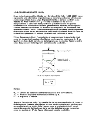 1.3.2. TEOREMAS DE OTTO MOHR.

Es un método semigráfico ideado por Christian Otto Mohr (1835-1918) y que
representa una alternativa importante para calcular pendientes y flechas en
puntos específicos de una viga. El procedimiento se conoce también como
Método del Area de Momentos y consiste en establecer de manera
independiente la variación de la pendiente y de la flecha en los puntos
extremos de un intervalo cualquiera, generalmente definido por los apoyos.
En este intervalo intervienen las áreas de los diagramas de momentos y el
momento de tales áreas. Es recomendable utilizar las áreas de los diagramas
de momentos por partes ya que estos facilitan el cálculo del área así como de
su centro de gravedad. El método consta de dos teoremas, a saber:

Primer Teorema de Mohr. “La variación o incremento de la pendiente (θAB)
entre las tangentes trazadas a la elástica en dos puntos cualquiera A y B es
igual al producto 1/EI por el área del diagrama de momentos flectores entre
estos dos puntos”. En la figura 9) se indica esta condición.


                                               P

                                                              Viga con carga cualquiera.
                                             L
                                  A                       B


                                                              Tangentes por A y B.
                                                              Cambio de pendiente θAB.

                                                   ΘAB




                           M                                  Diagrama de momentos
                                                              cualquiera..


                          Fig. 9). Viga simple con carga cualquiera.



                                                   A AB
                                       θ AB =
                                                    EI


Donde:

ΘAB = Cambio de pendiente entre las tangentes a la curva elásica.
AAB = Area del diagrama de momentos entre A y B.
EI = Rigidez a la flexión.


Segundo Teorema de Mohr. “La desviación de un punto cualquiera B respecto
de la tangente trazada a la elástica en otro punto cualquiera A, en dirección
perpendicular al eje inicial de la viga, es igual al producto de 1/EI por el
momento respecto de B del área de la porción del diagrama de momentos
entre los puntos A y B”. La figura 10) muestra esdta condición.
 