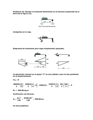 Problema 10. Calcular el momento flexionante en el extremo empotrado de la
barra de la figura 15).

                                                 200 kg/m


                                                   4.00          4.00
                                             1                          2

                                        Fig.15 Viga empotrada-apoyada



Incógnitas en la viga.

                                                 200 kg/m
                                    M1

                                          V1                            V2



Diagramas de momentos para vigas simplemente apoyadas.

                                  200
                                                                             M1


             4.00                                         4800


                    1600                   1600
                                                          4800                    M1
                    3200
                                   4.00        4.00
                                                                                       8.00




La desviación vertical en el apoyo “2” es cero debido a que no hay pendiente
en el empotramiento.

EI δ 2 = 0

4800 (8)  8  1600 (4)  4                   3200 (4)  4  8 M1  2(8) 
  2      3 −   3       4 + 4 − 1600 (4)2 −   2      3 − 2  3  = 0
                                                                   

M1 = 900.00 kg.m

Verificación con fórmula.

       9 wL2   9 (200 ) ( 8 ) 2
M1 =         =                  = 900.00 kg.m
       128         128


Fin del propblema.
 