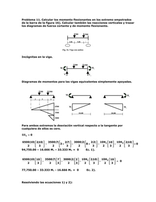 Problema 11. Calcular los momento flexionantes en los extremo empotrados
de la barra de la figura 16). Calcular también las reacciones verticales y trazar
los diagramas de fuerza cortante y de momento flexionante.


                                                          500           1500


                                                   3.00     5.00         2
                                                                         .
                                               1                               2
                                               .                               .
                                      Fig. 16. Viga con ambos
                                      extremos .empotrados.

Incógnitas en la viga.


                                                          500           1500
                                     M1                                                 M2

                                          V1                                       V2


Diagramas de momentos para las vigas equivalentes simplemente apoyadas.


                 500   1500
                                           M1                                                                      M2
             3    5      2



                              6500                 M1                                                         M2

                              3500                              10.00                              10.00

                              3000


Para ambos extremos la desviación vertical respecto a la tangente por
cualquiera de ellos es cero.

EI δ 1 = 0

6500 (10)  2(10)  3500 (7)    2(7)  3000 (2)     2 (2)  10 M1 10  10 M 2  2(10) 
    2      3  −     2      3 + 3  −   2      8 + 3  − 2  3  − 2  3  = 0
                                                                                
94,750.00 – 16.666 M1 – 33.333 M2 = 0             Ec. 1).


6500 (10)  10  3500 (7)  7  3000 (2)  2  10 M1                                2 (10)  10 M 2  10 
   2       3  −  2      3 −   2      3 − 2                                    3 − 2  3  = 0
                                                                                                 

77,750.00 – 33.333 M1 - 16.666 M2 = 0                                        Ec. 2).



Resolviendo las ecuaciones 1) y 2):
 