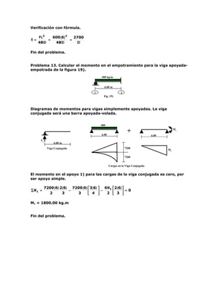 Verificación con fórmula.

      P L3    600 (6) 3   2700
δ =         =           =
      48 EI    48 EI       EI

Fin del problema.


Problema 13. Calcular el momento en el empotramiento para la viga apoyada-
empotrada de la figura 19).
                                             400 kg/m


                                               6.00 m
                                         1                   2
                                               Fig. 19)



Diagramas de momentos para vigas simplemente apoyadas. La viga
conjugada será una barra apoyada-volada.


                                             400
                                             kg/

                                             6.00
                                                                  +                           M1

                                                                                  6.00
       V1
                 6.00 m
             Viga Conjugada                                      7200
                                                                                         M1

                                                                 7200


                                                    Cargas en la Viga Conjugada


El momento en el apoyo 1) para las cargas de la viga conjugada es cero, por
ser apoyo simple.

            7200 (6) 2 (6)   7200 (6)  3 (6)  6 M1  2 (6) 
∑ M1 =                     −           4  − 2  3  =0
              2       3        3                          

M1 = 1800.00 kg.m


Fin del problema.
 