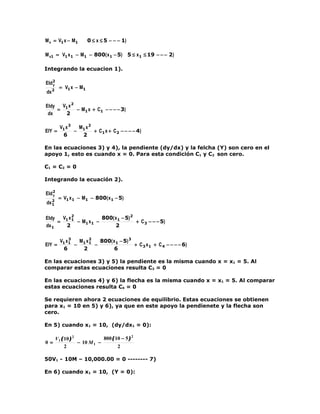M x = V1 x − M1        0 ≤ x ≤ 5 − − − 1)

M x1 = V1 x 1 − M1 − 800( x 1 − 5) 5 ≤ x 1 ≤ 19 − − − 2)

Integrando la ecuacion 1).

EId2
   y
         = V1 x − M1
dx 2

EIdy   V x2
     = 1    − M1 x + C1 − − − − 3)
 dx     2

         V1 x 3  M x2
EIY =           − 1   + C1 x + C 2 − − − − 4)
          6       2

En las ecuaciones 3) y 4), la pendiente (dy/dx) y la felcha (Y) son cero en el
apoyo 1, esto es cuando x = 0. Para esta condición C1 y C2 son cero.

C1 = C2 = 0

Integrando la ecuación 2).

EId 2
    y
   2
        = V1 x 1 − M1 − 800( x 1 − 5)
dx 1

EIdy   V x2           800( x 1 − 5) 2
     = 1 1 − M1 x 1 −                 + C 3 − − − 5)
dx 1    2                  2

              3
         V1 x 1  M x2   800( x 1 − 5) 3
EIY =           − 1 1 −                 + C 3 x 1 + C 4 − − − − 6)
           6      2          6

En las ecuaciones 3) y 5) la pendiente es la misma cuando x = x1 = 5. Al
comparar estas ecuaciones resulta C3 = 0

En las ecuaciones 4) y 6) la flecha es la misma cuando x = x1 = 5. Al comparar
estas ecuaciones resulta C4 = 0

Se requieren ahora 2 ecuaciones de equilibrio. Estas ecuaciones se obtienen
para x1 = 10 en 5) y 6), ya que en este apoyo la pendienete y la flecha son
cero.

En 5) cuando x1 = 10, (dy/dx1 = 0):

       V1 ( 10 ) 2            800 ( 10 − 5 ) 2
0=                 − 10 M 1 −
            2                        2

50V1 - 10M – 10,000.00 = 0 -------- 7)

En 6) cuando x1 = 10, (Y = 0):
 
