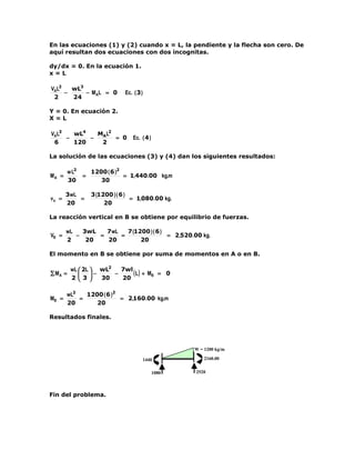 En las ecuaciones (1) y (2) cuando x = L, la pendiente y la flecha son cero. De
aquí resultan dos ecuaciones con dos incognitas.

dy/dx = 0. En la ecuación 1.
x=L

VAL2   wL3
     −     − M AL = 0           Ec. ( 3 )
 2     24

Y = 0. En ecuación 2.
X=L

VAL3   wL4   MAL2
     −     −      = 0               Ec. ( 4 )
 6     120    2

La solución de las ecuaciones (3) y (4) dan los siguientes resultados:

         w L2       1200 ( 6 )2
MA =            =               = 1,440.00 kg.m
         30            30

       3wL          3 (1200 ) ( 6 )
va =       =                        = 1,080.00 kg.
       20                20

La reacción vertical en B se obtiene por equilibrio de fuerzas.

       wL   3wL   7wL   7 (1200 ) ( 6 )
VB =      −     =     =                 = 2,520.00 kg.
       2     20   20         20

El momento en B se obtiene por suma de momentos en A o en B.

          wL  2L  wL2   7wl
∑ MA =           −    −     ( L ) + MB = 0
          2  3     30   20

       wL2   1200 ( 6 )2
MB =       =             = 2,160.00 kg.m
       20       20

Resultados finales.




                                                       W = 1200 kg/m

                                        1440               2160.00


                                                1080   2520




Fin del problema.
 