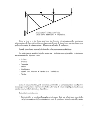Este documento se cre€ con la versi€n gratuita de EVALUACI•N de eXpert PDF. Esta marca de agua se eliminar‚ al
comprar la licencia de la versi€n completa de eXpert PDF. Visite www.avanquest.es para obtener m‚s informaci€n

Como se observa en las figuras anteriores, los elementos estructurales quedan sometidos a
diferentes tipos de fuerzas (o solicitaciones) dependiendo tanto de las acciones que se apliquen como
de la conformación de cada estructura y del punto de aplicación de las fuerzas.
En cada situación por tanto, el cálculo de los esfuerzos actuantes será distinto.
En consecuencia, estudiaremos los esfuerzos y deformaciones producidos en elementos
estructurales en los siguientes casos:
-

Axiales
Biaxiales
Triaxiales
Flexión
Combinados
Pandeo (caso particular de esfuerzo axial a compresión)
Torsión

1 .1 P R IN C IP IO S B Á S IC O S D E L A R E S IS T E N C IA D E M A T E R IA L E S
Como en cualquier materia, en la resistencia de materiales se aceptan de entrada unas hipótesis
iniciales que sin afectar en su esencia los resultados de los temas de estudio simplifiquen el análisis que,
de otra manera, se haría demasiado dispendioso.
Estos principios básicos son:


Los materiales se consideran homogéneos: esto quiere decir que se hace caso omiso de las
variaciones de composición que de punto a punto de los mismos tienen los materiales reales.

15

 