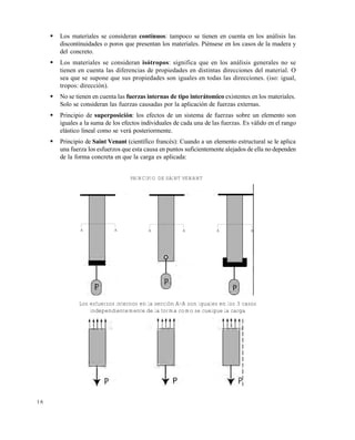 Este documento se cre€ con la versi€n gratuita de EVALUACI•N de eXpert PDF. Esta marca de agua se eliminar‚ al
comprar la licencia de la versi€n completa de eXpert PDF. Visite www.avanquest.es para obtener m‚s informaci€n



Los materiales se consideran contínuos: tampoco se tienen en cuenta en los análisis las
discontinuidades o poros que presentan los materiales. Piénsese en los casos de la madera y
del concreto.



Los materiales se consideran isótropos: significa que en los análisis generales no se
tienen en cuenta las diferencias de propiedades en distintas direcciones del material. O
sea que se supone que sus propiedades son iguales en todas las direcciones. (iso: igual,
tropos: dirección).



No se tienen en cuenta las fuerzas internas de tipo interátomico existentes en los materiales.
Solo se consideran las fuerzas causadas por la aplicación de fuerzas externas.



Principio de superposición: los efectos de un sistema de fuerzas sobre un elemento son
iguales a la suma de los efectos individuales de cada una de las fuerzas. Es válido en el rango
elástico lineal como se verá posteriormente.



Principio de Saint Venant (científico francés): Cuando a un elemento estructural se le aplica
una fuerza los esfuerzos que esta causa en puntos suficientemente alejados de ella no dependen
de la forma concreta en que la carga es aplicada:
PRINCIPIO DE SAINT VENANT

A

A

A

A

A

A

Los esfuerzos internos en la sección A-A son iguales en los 3 casos
independientemente de la forma como se cuelgue la carga

16

 