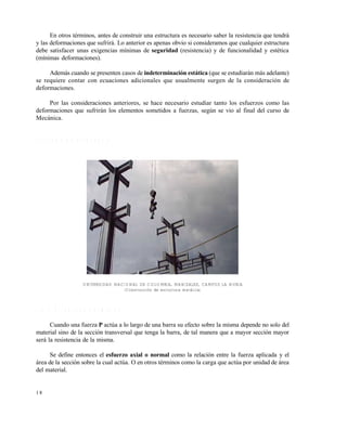 Este documento se cre€ con la versi€n gratuita de EVALUACI•N de eXpert PDF. Esta marca de agua se eliminar‚ al
comprar la licencia de la versi€n completa de eXpert PDF. Visite www.avanquest.es para obtener m‚s informaci€n

En otros términos, antes de construir una estructura es necesario saber la resistencia que tendrá
y las deformaciones que sufrirá. Lo anterior es apenas obvio si consideramos que cualquier estructura
debe satisfacer unas exigencias mínimas de seguridad (resistencia) y de funcionalidad y estética
(mínimas deformaciones).
Además cuando se presenten casos de indeterminación estática (que se estudiarán más adelante)
se requiere contar con ecuaciones adicionales que usualmente surgen de la consideración de
deformaciones.
Por las consideraciones anteriores, se hace necesario estudiar tanto los esfuerzos como las
deformaciones que sufrirán los elementos sometidos a fuerzas, según se vio al final del curso de
Mecánica.

1 .3 T IP O S D E E S F U E R Z O S

UNIVERSIDAD NACIONAL DE COLOMBIA, MANIZALES, CAMPUS LA NUBIA
(Construcción de estructura metálica)

1 .3 .1 E s fu e r z o s n o r m a le s
Cuando una fuerza P actúa a lo largo de una barra su efecto sobre la misma depende no solo del
material sino de la sección transversal que tenga la barra, de tal manera que a mayor sección mayor
será la resistencia de la misma.
Se define entonces el esfuerzo axial o normal como la relación entre la fuerza aplicada y el
área de la sección sobre la cual actúa. O en otros términos como la carga que actúa por unidad de área
del material.

18

 