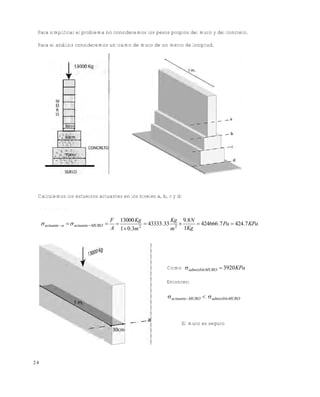 Este documento se cre€ con la versi€n gratuita de EVALUACI•N de eXpert PDF. Esta marca de agua se eliminar‚ al
comprar la licencia de la versi€n completa de eXpert PDF. Visite www.avanquest.es para obtener m‚s informaci€n

Para simplificar el problema no consideremos los pesos propios del muro y del concreto.
Para el análisis consideremos un tramo de muro de un metro de longitud.

Calculemos los esfuerzos actuantes en los niveles a, b, c y d:
E n e l n iv e l a :

 actuante a   actuante  MURO 

F 13000 Kg
Kg 9.8 N

 43333 .33 2 
 424666 .7 Pa  424.7 KPa
2
A 1  0.3m
1Kg
m

Como  admisibleMURO  3920 KPa
Entonces:

 actuante MURO   admisibleMURO

El muro es seguro

24

 