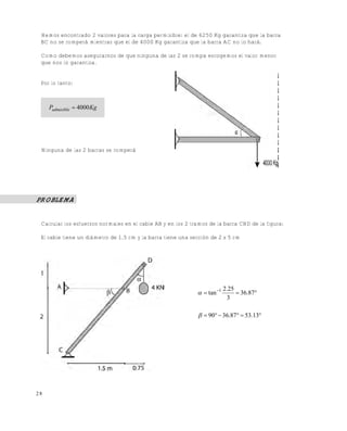 Este documento se cre€ con la versi€n gratuita de EVALUACI•N de eXpert PDF. Esta marca de agua se eliminar‚ al
comprar la licencia de la versi€n completa de eXpert PDF. Visite www.avanquest.es para obtener m‚s informaci€n

Hemos encontrado 2 valores para la carga permisible: el de 6250 Kg garantiza que la barra
BC no se romperá mientras que el de 4000 Kg garantiza que la barra AC no lo hará.
Como debemos asegurarnos de que ninguna de las 2 se rompa escogemos el valor menor
que nos lo garantiza.

Por lo tanto:

Padmisible  4000 Kg

Ninguna de las 2 barras se romperá

PROBLEMA

Calcular los esfuerzos normales en el cable AB y en los 2 tramos de la barra CBD de la figura:
El cable tiene un diámetro de 1.5 cm y la barra tiene una sección de 2 x 5 cm

  tan 1

2.25
 36.87
3

  90  36.87  53.13

28

 