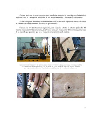 Este documento se cre€ con la versi€n gratuita de EVALUACI•N de eXpert PDF. Esta marca de agua se eliminar‚ al
comprar la licencia de la versi€n completa de eXpert PDF. Visite www.avanquest.es para obtener m‚s informaci€n

1 .3 .2 E s fu e r z o d e a p la s ta m ie n to o d e a p o y o
Un caso particular de esfuerzo se presenta cuando hay un contacto entre dos superficies que se
presionan entre si, como puede ser el caso de una arandela metálica y una superficie de madera.
En este caso puede presentarse un aplastamiento local de una de las superficies debido al esfuerzo
de compresión que se denomina "esfuerzo de aplastamiento".
Cuando este tipo de situaciones se presenta, será necesario calcular el esfuerzo permisible del
material mas susceptible de aplastarse, en este caso la madera para a partir del mismo calcular el área
de la arandela que garantice que no se producirá aplastamiento en la madera.

AL PRODUCIRSE LA FLEXIÓN SE GENERA UNA GRAN COMPRESIÓN DE LA ARANDELA SOBRE LA MADERA
ORIGINANDO EL APLASTAMIENTO QUE SE VE EN LA FOTO INFERIOR DERECHA. (Ensayo diseñado
por el profesor José Christian Chanchí, Universidad Nacional de Colombia, Sede Manizales)

31

 