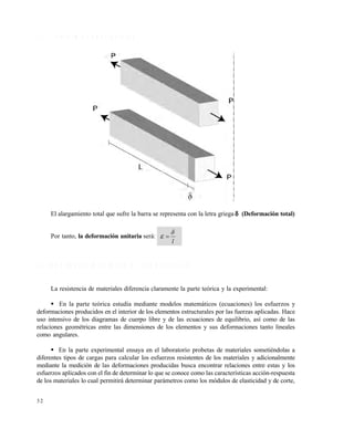 Este documento se cre€ con la versi€n gratuita de EVALUACI•N de eXpert PDF. Esta marca de agua se eliminar‚ al
comprar la licencia de la versi€n completa de eXpert PDF. Visite www.avanquest.es para obtener m‚s informaci€n

1 .3 .3 D e fo r m a c io n e s a x ia le s

El alargamiento total que sufre la barra se representa con la letra griega  (Deformación total)

Por tanto, la deformación unitaria será:




l

1 .4 P R O P IE D A D E S M E C Á N IC A S D E L O S M A T E R IA L E S
La resistencia de materiales diferencia claramente la parte teórica y la experimental:
 En la parte teórica estudia mediante modelos matemáticos (ecuaciones) los esfuerzos y
deformaciones producidos en el interior de los elementos estructurales por las fuerzas aplicadas. Hace
uso intensivo de los diagramas de cuerpo libre y de las ecuaciones de equilibrio, así como de las
relaciones geométricas entre las dimensiones de los elementos y sus deformaciones tanto lineales
como angulares.
 En la parte experimental ensaya en el laboratorio probetas de materiales sometiéndolas a
diferentes tipos de cargas para calcular los esfuerzos resistentes de los materiales y adicionalmente
mediante la medición de las deformaciones producidas busca encontrar relaciones entre estas y los
esfuerzos aplicados con el fin de determinar lo que se conoce como las características acción-respuesta
de los materiales lo cual permitirá determinar parámetros como los módulos de elasticidad y de corte,
32

 