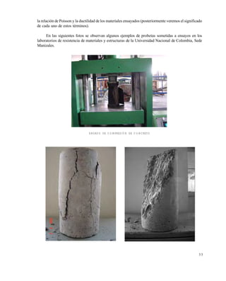 Este documento se cre€ con la versi€n gratuita de EVALUACI•N de eXpert PDF. Esta marca de agua se eliminar‚ al
comprar la licencia de la versi€n completa de eXpert PDF. Visite www.avanquest.es para obtener m‚s informaci€n

la relación de Poisson y la ductilidad de los materiales ensayados (posteriormente veremos el significado
de cada uno de estos términos).
En las siguientes fotos se observan algunos ejemplos de probetas sometidas a ensayos en los
laboratorios de resistencia de materiales y estructuras de la Universidad Nacional de Colombia, Sede
Manizales.

ENSAYO DE COMPRESIÓN DE CONCRETO

33

 