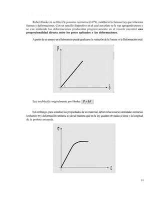 Este documento se cre€ con la versi€n gratuita de EVALUACI•N de eXpert PDF. Esta marca de agua se eliminar‚ al
comprar la licencia de la versi€n completa de eXpert PDF. Visite www.avanquest.es para obtener m‚s informaci€n

1 .5 L E Y D E H O O K E
Robert Hooke en su libro De potentia restitutiva (1679), estableció la famosa Ley que relaciona
fuerzas y deformaciones. Con un sencillo dispositivo en el cual aun plato se le van agregando pesos y
se van midiendo las deformaciones producidas progresivamente en el resorte encontró una
proporcionalidad directa entre los pesos aplicados y las deformaciones.
A partir de un ensayo en el laboratorio puede graficarse la variación de la Fuerza vs la Deformación total:

Ley establecida originalmente por Hooke: P  k

Sin embargo, para estudiar las propiedades de un material, deben relacionarse cantidades unitarias
(esfuerzo  y deformación unitaria ) de tal manera que en la ley queden obviadas el área y la longitud
de la probeta ensayada.

39

 