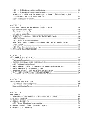 Este documento se cre€ con la versi€n gratuita de EVALUACI•N de eXpert PDF. Esta marca de agua se eliminar‚ al
comprar la licencia de la versi€n completa de eXpert PDF. Visite www.avanquest.es para obtener m‚s informaci€n

2.1.1 Ley de Hooke para esfuerzos biaxiales ...................................................................... 80
2.1.2 Ley de Hooke para esfuerzos triaxiales ..................................................................... 81
2.2 ESFUERZOS PRINCIPALES, ESFUERZO PLANO Y CÍRCULO DE MOHR,
ESFUERZOS Y PLANOS PRINCIPALES ....................................................................... 83
2.2.1 Construcción del círculo............................................................................................. 87

CAPÍTULO 3
ESFUERZOS PRODUCIDOS POR FLEXIÓN. VIGAS....................................................... 101
Qué caracteriza una viga? .................................................................................................. 101
Cómo trabajan las vigas? .................................................................................................... 102
Los arcos y las cerchas ...................................................................................................... 102
3.1 ESFUERZOS NORMALES PRODUCIDOS EN FLEXIÓN ........................................... 106
3.1.1 Flexión pura ............................................................................................................... 106
3.1.2 Cálculo de esfuerzos normales ................................................................................... 108
3.2 FLEXIÓN TRANSVERSAL: ESFUERZOS CORTANTES PRODUCIDOS
EN FLEXIÓN.................................................................................................................... 121
3.2.1 Efecto de corte horizontal en vigas ............................................................................ 121
3.3 VIGAS DE DOS MATERIALES ..................................................................................... 134

CAPÍTULO 4
DEFORMACIONES EN VIGAS ........................................................................................... 145
Tipos de deformaciones ...................................................................................................... 147
4.1 MÉTODO DE LA DOBLE INTEGRACIÓN................................................................... 150
4.1.1 Funciones de singularidad .......................................................................................... 165
4.2 MÉTODO DEL ÁREA DE MOMENTOS (TEOREMAS DE MOHR) ........................... 172
4.3 MÉTODO DE LA VIGA CONJUGADA ......................................................................... 188
4.4 INTRODUCCIÓN A LOS MÉTODOS DE ENERGÍA ................................................... 197
4.5 VIGAS ESTÁTICAMENTE INDETERMINADAS ........................................................ 199

CAPÍTULO 5
ESFUERZOS COMBINADOS .............................................................................................. 207
Flexo-tensión y flexo-compresión ....................................................................................... 209
Superposición de esfuerzos................................................................................................. 211

CAPÍTULO 6
COLUMNAS ......................................................................................................................... 227
6.1 FENÓMENO DEL PANDEO O INESTABILIDAD LATERAL ..................................... 227
6.2 CARGA CRÍTICA ........................................................................................................... 232
6.3 TEORÍA DE EULER ....................................................................................................... 233
6.3.1 Cálculo del valor de la carga crítica ........................................................................... 233
6.4 DIFERENTES CONDICIONES DE APOYOS ............................................................... 237
6.5 ESFUERZOS CRÍTICOS ................................................................................................. 240

 