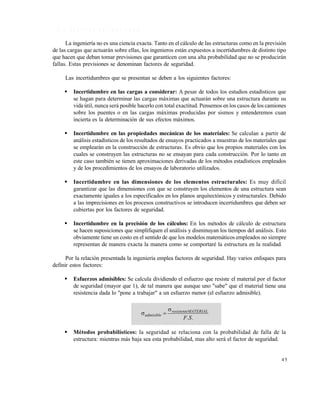 Este documento se cre€ con la versi€n gratuita de EVALUACI•N de eXpert PDF. Esta marca de agua se eliminar‚ al
comprar la licencia de la versi€n completa de eXpert PDF. Visite www.avanquest.es para obtener m‚s informaci€n

1 .6 .1 F a c to r e s d e s e g u r id a d
La ingeniería no es una ciencia exacta. Tanto en el cálculo de las estructuras como en la previsión
de las cargas que actuarán sobre ellas, los ingenieros están expuestos a incertidumbres de distinto tipo
que hacen que deban tomar previsiones que garanticen con una alta probabilidad que no se producirán
fallas. Estas previsiones se denominan factores de seguridad.
Las incertidumbres que se presentan se deben a los siguientes factores:


Incertidumbre en las cargas a considerar: A pesar de todos los estudios estadísticos que
se hagan para determinar las cargas máximas que actuarán sobre una estructura durante su
vida útil, nunca será posible hacerlo con total exactitud. Pensemos en los casos de los camiones
sobre los puentes o en las cargas máximas producidas por sismos y entenderemos cuan
incierta es la determinación de sus efectos máximos.



Incertidumbre en las propiedades mecánicas de los materiales: Se calculan a partir de
análisis estadísticos de los resultados de ensayos practicados a muestras de los materiales que
se emplearán en la construcción de estructuras. Es obvio que los propios materiales con los
cuales se construyen las estructuras no se ensayan para cada construcción. Por lo tanto en
este caso también se tienen aproximaciones derivadas de los métodos estadísticos empleados
y de los procedimientos de los ensayos de laboratorio utilizados.



Incertidumbre en las dimensiones de los elementos estructurales: Es muy difícil
garantizar que las dimensiones con que se construyen los elementos de una estructura sean
exactamente iguales a los especificados en los planos arquitectónicos y estructurales. Debido
a las imprecisiones en los procesos constructivos se introducen incertidumbres que deben ser
cubiertas por los factores de seguridad.



Incertidumbre en la precisión de los cálculos: En los métodos de cálculo de estructura
se hacen suposiciones que simplifiquen el análisis y disminuyan los tiempos del análisis. Esto
obviamente tiene un costo en el sentido de que los modelos matemáticos empleados no siempre
representan de manera exacta la manera como se comportaré la estructura en la realidad.

Por la relación presentada la ingeniería emplea factores de seguridad. Hay varios enfoques para
definir estos factores:


Esfuerzos admisibles: Se calcula dividiendo el esfuerzo que resiste el material por el factor
de seguridad (mayor que 1), de tal manera que aunque uno "sabe" que el material tiene una
resistencia dada lo "pone a trabajar" a un esfuerzo menor (el esfuerzo admisible).

 admisible 


 resistenteMATERIAL
F .S .

Métodos probabilísticos: la seguridad se relaciona con la probabilidad de falla de la
estructura: mientras más baja sea esta probabilidad, mas alto será el factor de seguridad.

45

 