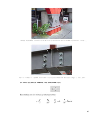 Este documento se cre€ con la versi€n gratuita de EVALUACI•N de eXpert PDF. Esta marca de agua se eliminar‚ al
comprar la licencia de la versi€n completa de eXpert PDF. Visite www.avanquest.es para obtener m‚s informaci€n

DETALLE DE LA BASE DEL EDIFICIO DE LA FOTO ANTERIOR (LOS PERNOS ESTÁN SOMETIDOS A CORTE)

PERNOS SOMETIDOS A CORTE. Universidad Nacional de Colombia Sede Manizales, Campus La Nubia, 2004

Se define el Esfuerzo cortante o de cizalladura como:



V
A

Las unidades son las mismas del esfuerzo normal:



P
A

Kg

lb

2

2

cm

in

:psi

N
m2

:Pascal

47

 