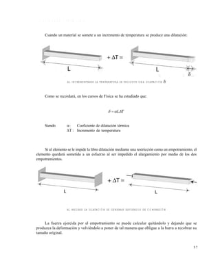 Este documento se cre€ con la versi€n gratuita de EVALUACI•N de eXpert PDF. Esta marca de agua se eliminar‚ al
comprar la licencia de la versi€n completa de eXpert PDF. Visite www.avanquest.es para obtener m‚s informaci€n

1 .9 E S F U E R Z O S T É R M IC O S
Cuando un material se somete a un incremento de temperatura se produce una dilatación:

AL INCREMENTARSE LA TEMPERATURA SE PRODUCE UNA DILATACIÓN



Como se recordará, en los cursos de Física se ha estudiado que:

  LT

Siendo


Coeficiente de dilatación térmica
T : Incremento de temperatura

Si al elemento se le impide la libre dilatación mediante una restricción como un empotramiento, el
elemento quedará sometido a un esfuerzo al ser impedido el alargamiento por medio de los dos
empotramientos.

AL MEDIRSE LA DILATACIÓN SE GENERAN ESFUERZOS DE COMPRESIÓN

La fuerza ejercida por el empotramiento se puede calcular quitándolo y dejando que se
produzca la deformación y volviéndolo a poner de tal manera que obligue a la barra a recobrar su
tamaño original.

57

 