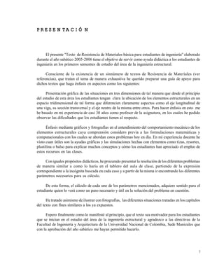 Este documento se cre€ con la versi€n gratuita de EVALUACI•N de eXpert PDF. Esta marca de agua se eliminar‚ al
comprar la licencia de la versi€n completa de eXpert PDF. Visite www.avanquest.es para obtener m‚s informaci€n

P R E S E N TA C IÓ N

El presente "Texto de Resistencia de Materiales básica para estudiantes de ingeniería" elaborado
durante el año sabático 2005-2006 tiene el objetivo de servir como ayuda didáctica a los estudiantes de
ingeniería en los primeros semestres de estudio del área de la ingeniería estructural.
Consciente de la existencia de un sinnúmero de textos de Resistencia de Materiales (ver
referencias), que tratan el tema de manera exhaustiva he querido preparar una guía de apoyo para
dichos textos que haga énfasis en aspectos como los siguientes:
Presentación gráfica de las situaciones en tres dimensiones de tal manera que desde el principio
del estudio de esta área los estudiantes tengan clara la ubicación de los elementos estructurales en un
espacio tridimensional de tal forma que diferencien claramente aspectos como el eje longitudinal de
una viga, su sección transversal y el eje neutro de la misma entre otros. Para hacer énfasis en esto me
he basado en mi experiencia de casi 30 años como profesor de la asignatura, en los cuales he podido
observar las dificultades que los estudiantes tienen al respecto.
Énfasis mediante gráficos y fotografías en el entendimiento del comportamiento mecánico de los
elementos estructurales cuya comprensión considero previa a las formulaciones matemáticas y
computacionales con los cuales se abordan estos problemas hoy en día. En mi experiencia docente he
visto cuan útiles son la ayudas gráficas y las simulaciones hechas con elementos como tizas, resortes,
plastilina o balso para explicar muchos conceptos y cómo los estudiantes han apreciado el empleo de
estos recursos en las clases.
Con iguales propósitos didácticos, he procurado presentar la resolución de los diferentes problemas
de manera similar a como lo haría en el tablero del aula de clase, partiendo de la expresión
correspondiente a la incógnita buscada en cada caso y a partir de la misma ir encontrando los diferentes
parámetros necesarios para su cálculo.
De esta forma, el cálculo de cada uno de los parámetros mencionados, adquiere sentido para el
estudiante quien lo verá como un paso necesario y útil en la solución del problema en cuestión.
He tratado asimismo de ilustrar con fotografías, las diferentes situaciones tratadas en los capítulos
del texto con fines similares a los ya expuestos.
Espero finalmente como lo manifesté al principio, que el texto sea motivador para los estudiantes
que se inician en el estudio del área de la ingeniería estructural y agradezco a las directivas de la
Facultad de Ingeniería y Arquitectura de la Universidad Nacional de Colombia, Sede Manizales que
con la aprobación del año sabático me hayan permitido hacerlo.

7

 