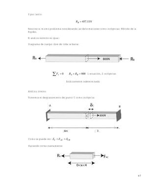 Este documento se cre€ con la versi€n gratuita de EVALUACI•N de eXpert PDF. Esta marca de agua se eliminar‚ al
comprar la licencia de la versi€n completa de eXpert PDF. Visite www.avanquest.es para obtener m‚s informaci€n

Y por tanto:

RB  457.15 N
Resolver el mismo problema considerando las deformaciones como incógnitas: Método de la
Rigidez.
El análisis externo es igual:
Diagrama de cuerpo libre de toda la barra:

 Fx  0

R A  RB  800 1 ecuación, 2 incógnitas
Estáticamente indeterminado

Análisis interno
Tomemos el desplazamiento del punto C como incógnita:

Como se puede ver:  C   AC   CB
Haciendo cortes nuevamente:

67

 