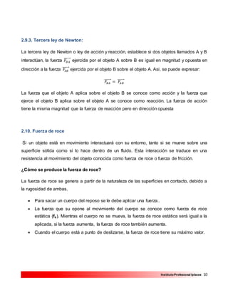 10InstitutoProfesional Iplacex
2.9.3. Tercera ley de Newton:
La tercera ley de Newton o ley de acción y reacción, establece si dos objetos llamados A y B
interactúan, la fuerza 𝐹𝐵𝐴
⃗⃗⃗⃗⃗⃗⃗ ejercida por el objeto A sobre B es igual en magnitud y opuesta en
dirección a la fuerza 𝐹𝐴𝐵
⃗⃗⃗⃗⃗⃗⃗ ejercida por el objeto B sobre el objeto A. Asi, se puede expresar:
𝐹𝐵𝐴
⃗⃗⃗⃗⃗⃗⃗ = 𝐹𝐴𝐵
⃗⃗⃗⃗⃗⃗⃗
La fuerza que el objeto A aplica sobre el objeto B se conoce como acción y la fuerza que
ejerce el objeto B aplica sobre el objeto A se conoce como reacción. La fuerza de acción
tiene la misma magnitud que la fuerza de reacción pero en dirección opuesta
2.10. Fuerza de roce
Si un objeto está en movimiento interactuará con su entorno, tanto si se mueve sobre una
superficie sólida como si lo hace dentro de un fluido. Esta interacción se traduce en una
resistencia al movimiento del objeto conocida como fuerza de roce o fuerza de fricción.
¿Cómo se produce la fuerza de roce?
La fuerza de roce se genera a partir de la naturaleza de las superficies en contacto, debido a
la rugosidad de ambas.
 Para sacar un cuerpo del reposo se le debe aplicar una fuerza..
 La fuerza que su opone al movimiento del cuerpo se conoce como fuerza de roce
estática (fs). Mientras el cuerpo no se mueva, la fuerza de roce estática será igual a la
aplicada, si la fuerza aumenta, la fuerza de roce también aumenta.
 Cuando el cuerpo está a punto de deslizarse, la fuerza de roce tiene su máximo valor.
 