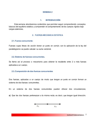 2InstitutoProfesional Iplacex
SEMANA 2
1. INTRODUCCIÓN
Esta semana abordaremos contenidos que permitan seguir comprendiendo conceptos
básicos del equilibrio estático y comprender el comportamiento de los cuerpos rígidos bajo
cargas exteriores.
2. FUERZA MECÁNICA ESTÁTICA
2.1. Fuerza concurrente:
Fuerzas cuyas líneas de acción tienen un punto en común; con la aplicación de la ley del
paralelogramo se puede calcular su suma vectorial.
2.2. Sistema de fuerzas concurrentes.
Se llama así al proceso o mecanismo para obtener la resultante entre 2 o más fuerzas
aplicadas a un cuerpo.
2.3. Composición de dos fuerzas concurrentes
Dos fuerzas, aplicadas a un cuerpo de modo que tengan un punto en común forman un
sistema de dos fuerzas concurrentes.
En un sistema de dos fuerzas concurrentes pueden ofrecer dos circunstancias;
a) Que las dos fuerzas pertenezcan a la misma recta; es decir, que tengan igual dirección.
 