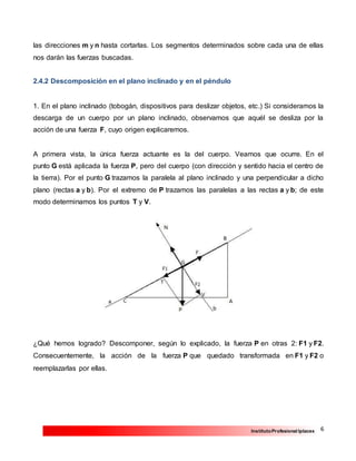 6InstitutoProfesional Iplacex
las direcciones m y n hasta cortarlas. Los segmentos determinados sobre cada una de ellas
nos darán las fuerzas buscadas.
2.4.2 Descomposición en el plano inclinado y en el péndulo
1. En el plano inclinado (tobogán, dispositivos para deslizar objetos, etc.) Si consideramos la
descarga de un cuerpo por un plano inclinado, observamos que aquél se desliza por la
acción de una fuerza F, cuyo origen explicaremos.
A primera vista, la única fuerza actuante es la del cuerpo. Veamos que ocurre. En el
punto G está aplicada la fuerza P, pero del cuerpo (con dirección y sentido hacia el centro de
la tierra). Por el punto G trazamos la paralela al plano inclinado y una perpendicular a dicho
plano (rectas a y b). Por el extremo de P trazamos las paralelas a las rectas a y b; de este
modo determinamos los puntos T y V.
¿Qué hemos logrado? Descomponer, según lo explicado, la fuerza P en otras 2: F1 y F2.
Consecuentemente, la acción de la fuerza P que quedado transformada en F1 y F2 o
reemplazarlas por ellas.
 