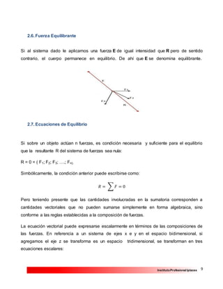 9InstitutoProfesional Iplacex
2.6. Fuerza Equilibrante
Si al sistema dado le aplicamos una fuerza E de igual intensidad que R pero de sentido
contrario, el cuerpo permanece en equilibrio. De ahí que E se denomina equilibrante.
2.7. Ecuaciones de Equilibrio
Si sobre un objeto actúan n fuerzas, es condición necesaria y suficiente para el equilibrio
que la resultante R del sistema de fuerzas sea nula:
R = 0 = ( F1; F2; F3; ….; Fn).
Simbólicamente, la condición anterior puede escribirse como:
𝑅 = ∑ 𝐹 = 0
Pero teniendo presente que las cantidades involucradas en la sumatoria corresponden a
cantidades vectoriales que no pueden sumarse simplemente en forma algebraica, sino
conforme a las reglas establecidas a la composición de fuerzas.
La ecuación vectorial puede expresarse escalarmente en términos de las composiciones de
las fuerzas. En referencia a un sistema de ejes x e y en el espacio bidimensional, si
agregamos el eje z se transforma es un espacio tridimensional, se transforman en tres
ecuaciones escalares:
 