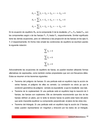 10InstitutoProfesional Iplacex
𝑅 𝑋 = ∑ 𝐹𝑋 = 𝐹𝑋1 + 𝐹𝑋2 + ⋯ + 𝐹𝑋𝑛 = 0
𝑅 𝑌 = ∑ 𝐹𝑌 = 𝐹𝑌1 + 𝐹𝑌2 + ⋯+ 𝐹𝑌𝑛 = 0
𝑅 𝑍 = ∑ 𝐹𝑍 = 𝐹𝑍1 + 𝐹𝑍2 + ⋯+ 𝐹𝑍𝑛 = 0
En la ecuación de equilibrio RX, es la componente X de la resultante, y F1X, F2x hasta Fnx, son
las componentes según x de las fuerzas F1, F2 hasta Fn, respectivamente. Similar significado
tiene las demás ecuaciones, pero en referencia a las proyección de las fuerzas en los ejes X,
Y, Z respectivamente. En forma más simple las condiciones de equilibrio se escriben usando
la siguiente notación:
∑ 𝐹𝑋 = 0
∑ 𝐹𝑌 = 0
∑ 𝐹𝑍 = 0
Adicionalmente las ecuaciones de equilibrio de fuerza, se pueden resolver utilizando formas
alternativas de expresarlas, como también ciertas propiedades que son con frecuencia útiles.
Estas se resumen en los teoremas siguientes:
 Teorema del polígono de fuerzas: Si una partícula está en equilibrio bajo la acción de
varias fuerzas, el polígono de ellas es cerrado. La conclusión es obvia ya que la
condición geométrica de polígono cerrado es equivalente a que la resultante sea nula.
 Teorema de la coplanaridad: Si una partícula está en equilibrio bajo la reacción de 3
fuerzas, las fuerzas son coplanares. Ello se demuestra reconociendo que dos de las
fuerzas definen un plano, por lo tanto la tercera fuerza no podrá estar fuera del plano
que sería imposible equilibrar su componente perpendicular al plano de las otras dos.
 Teorema del triángulo: Si una partícula está en equilibrio bajo la acción de 3 fuerzas,
estas pueden representarse en magnitud y dirección por los lados de un triángulo.
 