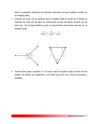 11InstitutoProfesional Iplacex
Esta es conclusión directa de los teoremas anteriores, ya que el polígono cerrado es
un triángulo plano.
 Teorema de Lamy: Si una partícula está en equilibrio bajo la acción de 3 fuerzas, la
magnitud de cada una de ellas es proporcional al seno del ángulo formado por las
otras dos. De la trigonometría se tiene el conocimiento del teorema del seno en un
triángulo plano:
𝑎
𝑠𝑒𝑛 ∝
=
𝑏
𝑠𝑒𝑛 𝛽
=
𝑐
𝑠𝑒𝑛 𝛾
 Teorema del cuerpo sometido: Si un cuerpo está en equilibrio bajo la acción de tres
fuerzas, las fuerzas son coplanares y sus líneas de acción son o bien concurrentes o
paralelas.
 