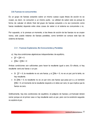 12InstitutoProfesional Iplacex
2.8. Fuerzas no concurrentes
Es un grupo de fuerzas actuando sobre un mismo cuerpo cuyas líneas de acción no se
cruzan, es decir, no concurren a un mismo punto. La utilidad de saber esto es porque la
forma de calcular el efecto final del grupo de fuerzas actuando a la vez (conocido como
fuerza resultante) depende entre otras cosas de saber si el sistema es concurrente o no.
Por supuesto, si lo piensas un momento, si las líneas de acción de las fuerzas no se cruzan
nunca, solo puede tratarse de fuerzas paralelas, como también se conoce este tipo de
sistema de fuerzas.
2.8.1. Fuerzas Coplanares, No Concurrentes y Paralelas
a) Hay dos condiciones algebraicas independientes de equilibrio.
 ∑F = ∑M = 0
 ∑Ma = ∑Mb = 0
Ambas condiciones son suficientes para hacer la resultante igual a cero. En efecto, si hay
resultante será una fuerza o un par.
 Si ∑F = 0, la resultante no es una fuerza, y si ∑Ma = 0, no es un par; por lo tanto, no
hay resultante.
 Si ∑Ma = 0, la resultante no es un par sino una fuerza que pasa por a; y si también
∑Mb = 0, el momento de la resultante respecto a b debe ser cero, lo que implica que la
fuerza es cero.
Gráficamente, hay dos condiciones de equilibrio; el polígono de fuerzas y el funicular deben
cerrar porque en el primer caso si hay resultante será un par, pero con la condición segunda
no existirá el par.
 