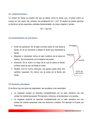 3InstitutoProfesional Iplacex
2.3. Unidad de fuerza:
La unidad de fuerza es newton (N) que se define como la fuerza que, al actuar sobre un
cuerpo de una masa 1kg, produce una aceleración de 1 m/s2
. El newton se puede expresar
en términos de las siguientes unidades fundamentales de masa, longitud y tiempo.
1N = 1 kg m/s2
.
2.4.Características de una fuerza:
 Punto de aplicación. Es el lugar concreto sobre el cual actúa la
fuerza. En él se comienza a dibujar el vector que representa la
fuerza.
 Magnitud o intensidad. Indica el valor numérico de la fuerza en
newton. Se corresponde con la longitud del vector.
 Dirección. Es la recta a lo largo de la cual se aplica la fuerza.
La línea sobre la que se dibuja el vector.
 Sentido. Con la misma dirección, una fuerza puede tener dos
sentidos opuestos. Se indica con la punta de la flecha del
vector.
2.5.Vectores y Escalares
En la física hay dos tipos de magnitudes, las escalares y las vectoriales.
 La magnitud escalar se describe completamente por un valor numérico con una
unidad de medida apropiada. Por ejemplo: el tiempo, la temperatura y la rapidez.
 La magnitud vectorial se describe completamente con un valor numérico con una
unidad de medida apropiada más una dirección y sentido. Por ejemplo: la Fuerza y la
Velocidad.
 