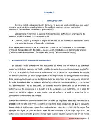 2InstitutoProfesional Iplacex
SEMANA 3
1. INTRODUCCIÓN
Como se indicó en la presentación del curso, lo que aquí se abordará busca que usted
conozca y maneje los conceptos básicos del equilibrio estático, fuerzas, momentos,
resistencia de materiales, de esfuerzo y deformación.
Esta semana iniciaremos el estudio de los contenidos definidos en el programa de
estudios, específicamente con los objetivos de:
 Conocer, valorar y manejar el lengua en el área de las estructuras resistentes como
una herramienta para el desarrollo profesional.
Para ello en este documento se abordarán los contenidos de Fundamentos de materiales
(Principio de superposición de efectos: caso general). Introducción al diagrama de tensión:
(Deformaciones transversales, Tensiones efectivas y Deformaciones Cubicas)
2. Fundamentos de resistencia de materiales.
El calculista debe dimensionar las estructuras de forma que no fallen ni se deformen
excesivamente bajo cualquier condición posible de carga. Los miembros siempre se diseñan
con una capacidad significativamente más grande que la requerida para soportar las cargas
de servicio previstas (ya sean cargar reales o las especificas por el reglamento de diseño).
Esta capacidad adicional provee también un factor de seguridad contra sobrecarga adicional.
Es más, limitado el nivel de esfuerzo, el diseñador ofrece indirectamente cierto control sobre
las deformaciones de la estructura. El esfuerzo máximo permisible de un miembro se
determina por la resistencia a la tensión o a la compresión del material o, en el caso de
miembros esbeltos sujetos a compresión, por el esfuerzo al cuál un miembro (o un
componente del miembro) se pandea.
Aunque las estructuras deben diseñarse con un factor de seguridad adecuado para reducir la
probabilidad de falla a un nivel aceptable, el ingeniero debe asegurarse de que la estructura
tenga suficiente rigidez para operar funcionalmente bajo todas las condiciones de cargar. Por
ejemplo, las vigas de piso no deben tener flechas excesivas o vibrar bajo carga viva. Las
deflexiones excesivamente grandes de las vigas pueden causar agrietamiento en los muros
 