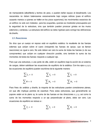 3InstitutoProfesional Iplacex
de mampostería (albañilería) y techos de yeso, o pueden dañar equipo al desalinearlo. Los
rascacielos no deben balancearse excesivamente bajo cargas eólicas (pues el edificio
causaría mareos a quienes se hallen en los pisos superiores); los movimientos excesivos de
un edificio no solo son molestos para los ocupantes, quienes se mostrarían preocupados por
la seguridad de la estructura, sino que también pueden provocar grietas en los muros
exteriores y ventanas. La estructura del edificio se debe rigidizar para corregir las deficiencias
de diseño.
2.1. Reacciones
Se dice que un cuerpo en reposo está en equilibrio estático: la resultante de las fuerzas
externas que actúan sobre el cuero (incluyendo las fuerzas de apoyo, que se llaman
reacciones) es igual a cero. No solo deben ser cero la suma de todas las fuerzas (o de sus
componentes) que actúan en cualquier dirección posible, sino también la suma de los
momentos de todas las fuerzas respecto a cualquier eje.
Para que una estructura, o una parte de ella, estén en equilibrio bajo la acción de un sistema
de cargas, deben satisfacer las ecuaciones de equilibrio de la estática. Con los ejes x, y y z,
las ecuaciones de equilibrio pueden escribirse de la siguiente manera:
∑ 𝐹𝑥 = 0 ∑ 𝐹𝑦 = 0 ∑ 𝐹𝑧 = 0
∑ 𝑀 = 0 ∑ 𝑀 𝑦 = 0 ∑ 𝑀𝑧 = 0
Para fines de análisis y diseño, la mayoría de las estructuras pueden considerarse planas,
sin que ello implique perdida de exactitud. Para estas estructuras, que generalmente se
pupone están en le plano xy, la suma de las fuerzas en las direcciones x, y y, así como la
suma de los momentos respecto a un eje perpendicular al plano, debe ser cero. Las
ecuaciones de equilibrio se reduce a :
∑ 𝐹𝑥 = 0 ∑ 𝐹𝑦 = 0 ∑ 𝑀𝑖 = 0
 