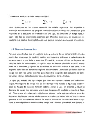 4InstitutoProfesional Iplacex
Comúnmente estás ecuaciones se escriben como:
∑ 𝐹𝐻 = 0 ∑ 𝐹𝑦 = 0 ∑ 𝑀 = 0
Estas ecuaciones no se pueden demostrar de manera algebraica, solo expresan la
afirmación de Isaac Newton de que para cada acción sobre un cuerpo hay una reacción igual
y opuesta. Si la estructura en construcción es una viga, una armadura, un margo rígido, o
algún otro tipo de ensamblado soportado por diferentes reacciones, las ecuaciones de
equilibrio de la estática deben satisfacerse para que esa estructura permanezca en equilibrio.
2.2. Diagrama de cuerpo libre
Para que una estructura este en equilibrio, todas y cada una de sus partes también deberían
estarlo. Las ecuaciones de equilibrio estático son igualmente aplicables a cada pieza de la
estructura como lo son toda la estructura. Es posible, entonces, dibujar un diagrama de
cualquier parte de una estructura, incluyendo todas las fuerzas que están actuando en esa
parte de la estructura, y aplicar las ecuaciones de equilibrio estático a sea parte. A un
diagrama como esté se denomina diagrama de cuerpo libre. Las fuerzas que actúan sobre el
cuerpo libre son las fuerzas externas que actúa sobre esa pieza dela estructura, así como
las fuerzas internas aplicadas desde las partes adyacentes de la estructura.
La figura (a), muestra una viga simple que tiene dos soportes y sobre ellas actúan dos
cargas. Un diagrama de cuerpo libre de toda la viga como muestra la figura (b), establece
todas las fuerzas de reacción. También podemos cortar la viga en el centro y dibujar un
diagrama de cuerpo libre para cada una de sus dos partes. El resultado se muestra la figura
(c). Observe que ahora hemos incluido fuerzas internas en la posición del corte sobre los
diagramas: las fuerzas internas son las mismas sobre las dos partes, pero las direcciones en
que ellas actúan son opuestas entre sí. En esencia, los efectos del lado derecho de la viga
sobre el lado izquierdo se muestra sobre cuerpo libre izquierdo y viceversa. Por ejemplo, la
 