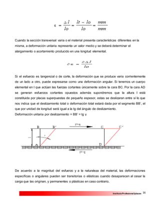 16InstitutoProfesional Iplacex
Cuando la sección transversal varia o el material presenta características diferentes en la
misma, a deformación unitaria representa un valor medio y se deberá determinar el
alargamiento o acortamiento producido en una longitud elemental.
Si el esfuerzo es tangencial o de corte, la deformación que se produce varia corrientemente
de un lado a otro, puede expresarse como una deformación angular. Si tenemos un cuerpo
elemental en l que actúan las fuerzas cortantes únicamente sobre la cara BC. Por la cara AD
se generan esfuerzos cortantes opuestos además supondremos que la altura l está
constituida por placas superpuestas de pequeño espesor, estas se deslizaran entre sí lo que
nos indica que el deslizamiento total o deformación total estará dada por el segmento BB’, el
que por unidad de longitud será igual a la tg del ángulo de deslizamiento.
Deformación unitaria por deslizamiento = BB’ = tg γ
De acuerdo a la magnitud del esfuerzo y a la naturaleza del material, las deformaciones
especificas o angulares pueden ser transitorias o elásticas cuando desaparecen al cesar la
carga que las originan, y permanentes o plásticas en caso contrario.
 