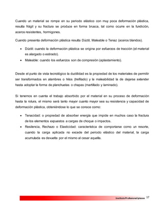 17InstitutoProfesional Iplacex
Cuando un material se rompe en su periodo elástico con muy poca deformación plástica,
resulta frágil y su fractura se produce en forma brusca, tal como ocurre en la fundición,
aceros resistentes, hormigones.
Cuando presenta deformación plástica resulta Dúctil, Maleable o Tenaz (aceros blandos).
 Dúctil: cuando la deformación plástica se origina por esfuerzos de tracción (el material
es alargado o estirado).
 Maleable: cuando los esfuerzos son de compresión (aplastamiento).
Desde el punto de vista tecnológico la ductilidad es la propiedad de los materiales de permitir
ser transformados en alambres o hilos (trefilado) y la maleabilidad la de dejarse extender
hasta adoptar la forma de planchuelas o chapas (martillado y laminado).
Si tenemos en cuenta el trabajo absorbido por el material en su proceso de deformación
hasta la rotura, el mismo será tanto mayor cuanto mayor sea su resistencia y capacidad de
deformación plástica, obteniéndose lo que se conoce como:
 Tenacidad: o propiedad de absorber energía que impide en muchos caso la fractura
de los elementos expuestos a cargas de choque o impactos.
 Resilencia, Rechazo o Elasticidad: característica de comportarse como un resorte,
cuando la carga aplicada no excede del periodo elástico del material, la carga
acumulada es devuelta por el mismo al cesar aquella.
 