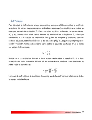 18InstitutoProfesional Iplacex
2.8. Tensione
Para introducir la definición de tensión se considera un cuerpo sólido sometido a la acción de
un sistema de fuerzas exteriores (cargas aplicadas y reacciones) en equilibrio, y se realiza un
corte por una sección cualquiera S. Para que exista equilibrio en las dos partes resultantes,
(A) y (B), deben existir unas ciertas fuerzas de interacción en la superficie S, a las que
llamaremos F. Las fuerzas de interacción son iguales en magnitud y dirección, pero de
sentidos opuestos, sobre las secciones S de las partes (A) y (B), según exige el principio de
acción y reacción. Así la parte derecha ejerce sobre la izquierda una fuerza ∆F, y la fuerza
por unidad de área resulta:
𝑡 𝑚 =
∆ 𝐹
∆ 𝑆
A esta fuerza por unidad de área se le llama tensión media sobre la superficie S. Si el área
se expresa en forma diferencial de área dS, se obtiene lo que se define como tensión en un
punto según la superficie S:
𝑡 = lim
∆𝑆→0
∆ 𝐹
∆𝑆
=
𝑑𝐹
𝑑𝑆
Invirtiendo la definición de la tensión se desprende que la fuerza F es igual a la integral de las
tensiones en toda el área.
 