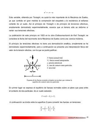 20InstitutoProfesional Iplacex
𝜎′
= 𝜎 − 𝑢
Esta variable, obtenida por Terzaghi, es quizá la más importante de la Mecánica de Suelos,
ya que controla en gran medida la compresión del esqueleto y la resistencia al esfuerzo
cortante de un suelo. Así el principio de Terzaghi o de principio de tensiones efectivas,
ampliamente demostrado experimentalmente, enuncia que un terreno sólo se deforma si
varían sus tensiones efectivas.
La publicación de este principio en 1925 en la obra Erdbaumechanik de Karl Terzaghi, se
considera la fecha del nacimiento de la Mecánica de Suelos como una ciencia moderna.
El principio de tensiones efectivas no tiene una demostración analítica, simplemente se ha
demostrado experimentalmente, pero a continuación se presenta una interpretación física del
valor de la tensión efectiva, con la que se podrá justificar.
En primer lugar se expresa el equilibrio de fuerzas normales sobre un plano que pasa entre
el contacto de dos partículas de un suelo saturado:
A continuación se divide entre la superficie S para convertir las fuerzas en tensiones:
 