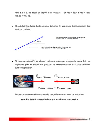 5InstitutoProfesional Iplacex
Nota: En el S.I. la unidad de ángulo es el RADIÁN: 2π rad = 360º; π rad = 180º;
π/2 rad = 90º, etc.
 El sentido indica hacia dónde se aplica la fuerza. En una misma dirección existen dos
sentidos posibles.
 El punto de aplicación es el punto del espacio en que se aplica la fuerza. Esto es
importante, pues los efectos que producen las fuerzas dependen en muchos casos del
punto de aplicación.
Ambas fuerzas tienen el mismo módulo, pero difieren en su punto de aplicación.
Nota: Por lo tanto se puede decir que una fuerza es un vector.
 