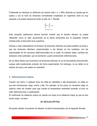 21InstitutoProfesional Iplacex
Finalmente se introduce la definición de tensión total ( σ = N/S), teniendo en cuenta que en
suelos y con el nivel de tensiones normalmente empleados en ingeniería Sc/S es muy
pequeño y se puede despreciar frente al valor de 1. Resulta:
Esta pequeña justificación teórica permite mostrar que la tensión efectiva se puede
interpretar como el valor aproximado de la fuerza transmitida por el esqueleto mineral
dividida entre el área total de la superficie.
Gracias a esta interpretación el principio de tensiones efectivas se puede justificar en base a
que las tensiones efectivas, proporcionales a las fuerzas en los contactos, son las
responsables de los procesos deformacionales de un suelo. Al cambiar éstas, cambian los
esfuerzos entre partículas que se reordenan y giran produciendo deformaciones.
No se debe olvidar que el principio de tensiones efectivas no se ha demostrado teóricamente,
aunque está ampliamente probado de forma experimental. Sin embargo, no es válido en el
estudio de rocas y de suelos no saturados.
3. Deformaciones Cubicas
Cuando una barra o cualquier trozo de metal es calentado a alta temperatura, se dilata en
sus tres dimensiones: largo, ancho y alto. Por ejemplo, en los pisos, es necesario dejar un
espacio entre las losetas para que cuando la temperatura ambiental aumente, el piso no
sufra deformaciones o cuarteaduras.
El coeficiente de dilatación cúbica se calcula con base en la dilatación lineal, ya que es tres
veces mayor, es decir:
β= 3[Lf-Lo/Lo(Tf-To)]
Se puede calcular el aumento de volumen al variar la temperatura con la siguiente fórmula:
 
