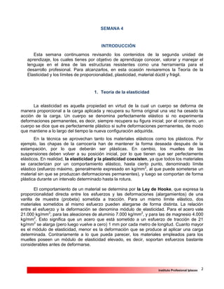 2Instituto Profesional Iplacex
SEMANA 4
INTRODUCCIÓN
Esta semana continuamos revisando los contenidos de la segunda unidad de
aprendizaje, los cuales tienes por objetivo de aprendizaje conocer, valorar y manejar el
lenguaje en el área de las estructuras resistentes como una herramienta para el
desarrollo profesional. Para alcanzarlos, en esta ocasión revisaremos la Teoría de la
Elasticidad y los límites de proporcionalidad, plasticidad, material dúctil y frágil.
1. Teoría de la elasticidad
La elasticidad es aquella propiedad en virtud de la cual un cuerpo se deforma de
manera proporcional a la carga aplicada y recupera su forma original una vez ha cesado la
acción de la carga. Un cuerpo se denomina perfectamente elástico si no experimenta
deformaciones permanentes, es decir, siempre recupera su figura inicial; por el contrario, un
cuerpo se dice que es perfectamente plástico si sufre deformaciones permanentes, de modo
que mantiene a lo largo del tiempo la nueva configuración adquirida.
En la técnica se aprovechan tanto los materiales elásticos como los plásticos. Por
ejemplo, las chapas de la carrocería han de mantener la forma deseada después de la
estampación, por lo que deberán ser plásticas. En cambio, los muelles de las
suspensiones deben volver a su posición inicial, por lo que tienen que ser perfectamente
elásticos. En realidad, la elasticidad y la plasticidad coexisten, ya que todos los materiales
se caracterizan por un comportamiento elástico, hasta cierto punto, denominado límite
elástico (esfuerzo máximo, generalmente expresado en kg/mm2
, al que puede someterse un
material sin que se produzcan deformaciones permanentes), y luego se comportan de forma
plástica durante un intervalo determinado hasta la rotura.
El comportamiento de un material se determina por la Ley de Hooke, que expresa la
proporcionalidad directa entre los esfuerzos y las deformaciones (alargamientos) de una
varilla de muestra (probeta) sometida a tracción. Para un mismo límite elástico, dos
materiales sometidos al mismo esfuerzo pueden alargarse de forma distinta. La relación
entre el esfuerzo y la deformación se denomina módulo de elasticidad. Para el acero vale
21.000 kg/mm2
; para las aleaciones de aluminio 7.000 kg/mm2
, y para las de magnesio 4.000
kg/mm2
. Esto significa que un acero que está sometido a un esfuerzo de tracción de 21
kg/mm2
se alarga (pero luego vuelve a cero) 1 mm por cada metro de longitud. Cuanto mayor
es el módulo de elasticidad, menor es la deformación que se produce al aplicar una carga
determinada. Contrariamente a lo que pueda parecer, los materiales empleados para los
muelles poseen un módulo de elasticidad elevado, es decir, soportan esfuerzos bastante
considerables antes de deformarse.
 