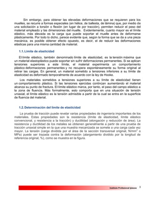 3Instituto Profesional Iplacex
Sin embargo, para obtener las elevadas deformaciones que se requieren para los
muelles, se recurre a formas especiales (en hélice, de ballesta, de lámina) que, por medio de
una solicitación a torsión o flexión (en lugar de por tracción), permiten reducir el peso del
material empleado y las dimensiones del muelle. Evidentemente, cuanto mayor es el límite
elástico, más elevada es la carga que puede soportar el muelle antes de deformarse
plásticamente. Por todo lo dicho, parece evidente que, según la forma que se da a una pieza
mecánica, es posible obtener efecto opuesto, es decir, el de reducir las deformaciones
elásticas para una misma cantidad de material.
1.1.Límite de elasticidad
El límite elástico, también denominado límite de elasticidad, es la tensión máxima que
un material elastoplástico puede soportar sin sufrir deformaciones permanentes. Si se aplican
tensiones superiores a este límite, el material experimenta un comportamiento
plástico deformaciones permanentes y no recupera espontáneamente su forma original al
retirar las cargas. En general, un material sometido a tensiones inferiores a su límite de
elasticidad es deformado temporalmente de acuerdo con la ley de Hooke.
Los materiales sometidos a tensiones superiores a su límite de elasticidad tienen
un comportamiento plástico. Si las tensiones ejercidas continúan aumentando el material
alcanza su punto de fractura. El límite elástico marca, por tanto, el paso del campo elástico a
la zona de fluencia. Más formalmente, esto comporta que en una situación de tensión
uniaxial, el límite elástico es la tensión admisible a partir de la cual se entra en la superficie
de fluencia del material.
1.2.Determinación del límite de elasticidad
La prueba de tracción puede revelar varias propiedades de ingeniería importantes de los
materiales. Estas propiedades son la resistencia (límite de elasticidad, límite elástico
convencional, y resistencia a la tracción) y ductilidad (elongación y reducción de área). La
resistencia y ductilidad de los metales se obtienen generalmente a partir de una prueba de
tracción uniaxial simple en la que una muestra mecanizada se somete a una carga cada vez
mayor. La tensión (carga dividida por el área de la sección transversal original, N/mm2
o
MPa) puede ser trazada contra la deformación (alargamiento dividido por la longitud de
referencia original, %), como se muestra en la figura.
 