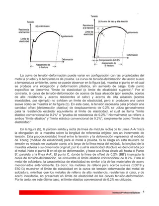 4Instituto Profesional Iplacex
La curva de tensión-deformación puede variar en configuración con las propiedades del
metal a prueba y la temperatura de prueba. La curva de tensión-deformación del acero suave
a temperatura ambiente, como se puede observar en la figura (a), muestra el punto en el cual
se produce una elongación y deformación plástica, sin aumento de carga. Este punto
específico se denomina "límite de elasticidad (o límite de elasticidad superior)." Por el
contrario, la curva de tensión-deformación de aceros de baja aleación (por ejemplo, aceros
de alta resistencia y aceros resistentes al calor) y aceros de alta aleación (aceros
inoxidables, por ejemplo) no exhiben un límite de elasticidad, pero sí producen una curva
suave como se muestra en la figura (b). En este caso, la tensión necesaria para producir una
cantidad offset (deformación plástica) de desplazamiento de 0.2% se utiliza generalmente
para la resistencia estándar equivalente al límite de elasticidad, el cual se llama "límite
elástico convencional de 0.2%" o "prueba de resistencia de 0.2%." Normalmente se refiere a
ambos “límite elástico” y “límite elástico convencional de 0.2%”, simplemente como “límite de
elasticidad.”
En la figura (b), la porción sólida y recta (la línea de módulo recto) de la Línea A-A’ traza
la elongación de la muestra sobre la longitud de referencia original con un incremento de
tensión. Esta proporcionalidad lineal entre la tensión y la deformación representa el módulo
de Young (módulo de elasticidad) para el metal a prueba. Si la carga en esta muestra de
tensión es retirada en cualquier punto a lo largo de la línea recta del módulo, la longitud de la
muestra volverá a su dimensión original; por lo cual la elasticidad absoluta es demostrada por
el metal. Note el punto B en el eje de deformación, y trace una línea desde allí hasta el Punto
B’, paralela a la línea A-A’. El punto C, donde la línea de offset de 0.2% (BB’) intercepta la
curva de tensión-deformación, se encuentra el límite elástico convencional de 0.2%. Para el
metal de soldadura, la característica de elasticidad es similar a la de los materiales de acero
mencionados anteriormente. Es decir, los metales de relleno para aceros suaves (E6019 y
E6013) muestran el límite de elasticidad en la curva de tensión-deformación del metal de
soldadura, mientras que los metales de relleno de alta resistencia, resistentes al calor, y de
acero inoxidable, no presentan un límite de elasticidad en las curvas tensión-deformación.
Por lo tanto, en este último caso, el límite elástico convencional de 0.2% es utilizado.
 