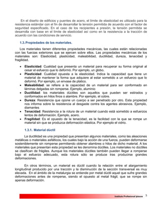 5Instituto Profesional Iplacex
En el diseño de edificios y puentes de acero, el límite de elasticidad es utilizado para la
resistencia estándar con el fin de desarrollar la tensión permitida de acuerdo con el factor de
seguridad especificado. En el caso de los recipientes a presión, la tensión permitida se
desarrolla con base en el límite de elasticidad así como en la resistencia a la tracción de
acuerdo con las condiciones de servicio.
1.3.Propiedades de los materiales.
Los materiales tienen diferentes propiedades mecánicas, las cuales están relacionadas
con las fuerzas exteriores que se ejercen sobre ellos. Las propiedades mecánicas de los
materiales son: Elasticidad, plasticidad, maleabilidad, ductilidad, dureza, tenacidad y
fragilidad.
 Elasticidad: Cualidad que presenta un material para recuperar su forma original al
cesar el esfuerzo que lo deformó. Por ejemplo, un globo.
 Plasticidad: Cualidad opuesta a la elasticidad. Indica la capacidad que tiene un
material de mantener la forma que adquiere al estar sometido a un esfuerzo que lo
deformó. Por ejemplo, un envase de platico.
 Maleabilidad: se refiere a la capacidad de un material para ser conformado en
láminas delgadas sin romperse. Ejemplo, aluminio
 Ductilidad: los materiales dúctiles son aquellos que pueden ser estirados y
conformados en hilos finos o alambre. Por ejemplo, el cobre.
 Dureza: Resistencia que opone un cuerpo a ser penetrado por otro. Esta propiedad
nos informa sobre la resistencia al desgaste contra los agentes abrasivos. Ejemplo,
diamantes
 Tenacidad: Resistencia a la rotura de un material cuando está sometido a esfuerzos
lentos de deformación. Ejemplo, acero.
 Fragilidad: Es el opuesto de la tenacidad, es la facilidad con la que se rompe un
material sin que se produzca deformación elástica. Por ejemplo el vidrio.
1.3.1. Material dúctil
La ductilidad es una propiedad que presentan algunos materiales, como las aleaciones
metálicas o materiales asfálticos, los cuales bajo la acción de una fuerza, pueden deformarse
sosteniblemente sin romperse permitiendo obtener alambres o hilos de dicho material. A los
materiales que presentan esta propiedad se les denomina dúctiles. Los materiales no dúctiles
se clasifican de frágiles. Aunque los materiales dúctiles también pueden llegar a romperse
bajo el esfuerzo adecuado, esta rotura sólo se produce tras producirse grandes
deformaciones.
En otros términos, un material es dúctil cuando la relación entre el alargamiento
longitudinal producido por una tracción y la disminución de la sección transversal es muy
elevada. En el ámbito de la metalurgia se entiende por metal dúctil aquel que sufre grandes
deformaciones antes de romperse, siendo el opuesto al metal frágil, que se rompe sin
apenas deformación.
 